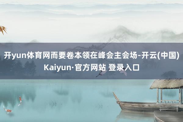 开yun体育网而要卷本领　　在峰会主会场-开云(中国)Kaiyun·官方网站 登录入口