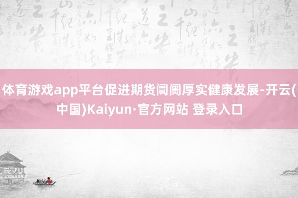 体育游戏app平台促进期货阛阓厚实健康发展-开云(中国)Kaiyun·官方网站 登录入口
