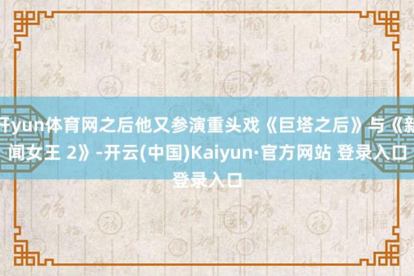 开yun体育网之后他又参演重头戏《巨塔之后》与《新闻女王 2》-开云(中国)Kaiyun·官方网站 登录入口