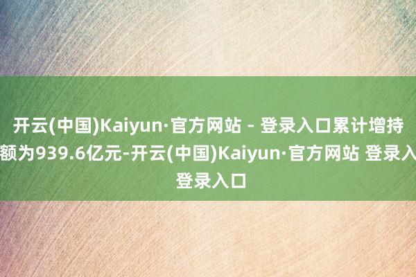 开云(中国)Kaiyun·官方网站 - 登录入口累计增持金额为939.6亿元-开云(中国)Kaiyun·官方网站 登录入口