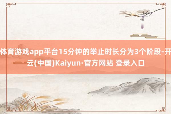 体育游戏app平台15分钟的举止时长分为3个阶段-开云(中国)Kaiyun·官方网站 登录入口