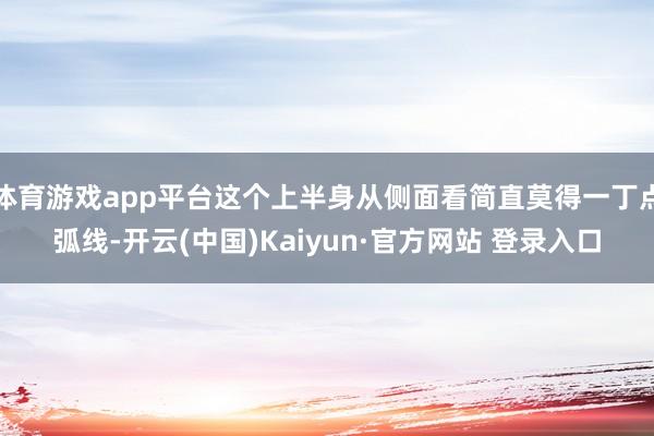 体育游戏app平台这个上半身从侧面看简直莫得一丁点弧线-开云(中国)Kaiyun·官方网站 登录入口