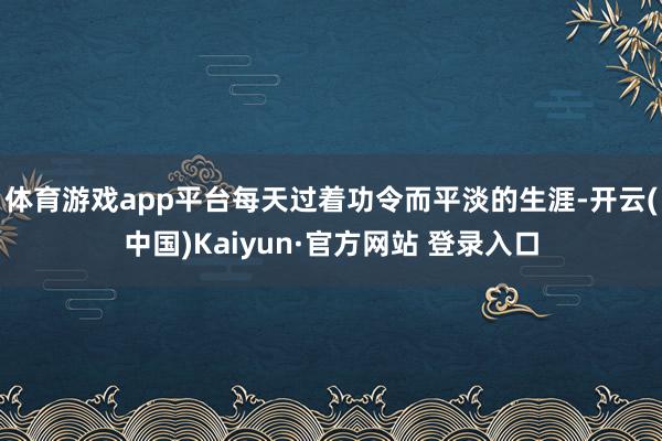 体育游戏app平台每天过着功令而平淡的生涯-开云(中国)Kaiyun·官方网站 登录入口