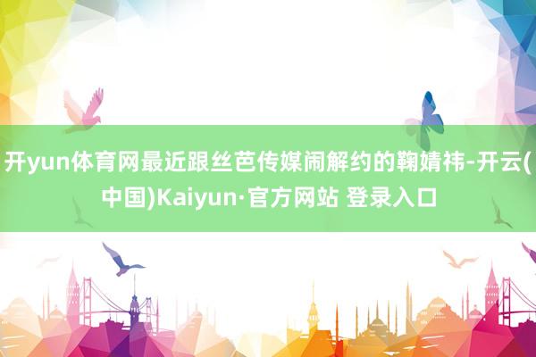 开yun体育网最近跟丝芭传媒闹解约的鞠婧祎-开云(中国)Kaiyun·官方网站 登录入口