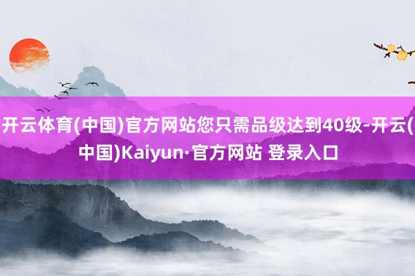 开云体育(中国)官方网站您只需品级达到40级-开云(中国)Kaiyun·官方网站 登录入口