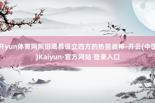 开yun体育网照旧渴慕设立四方的热苦战神-开云(中国)Kaiyun·官方网站 登录入口