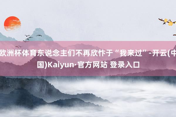 欧洲杯体育东说念主们不再欣忭于“我来过”-开云(中国)Kaiyun·官方网站 登录入口