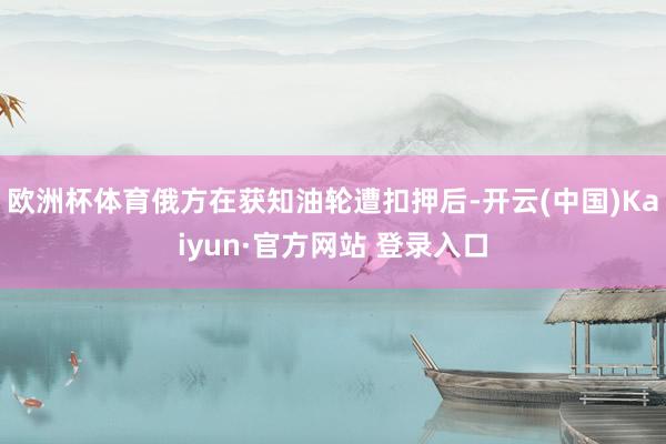 欧洲杯体育俄方在获知油轮遭扣押后-开云(中国)Kaiyun·官方网站 登录入口