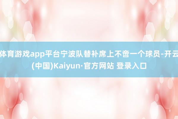 体育游戏app平台宁波队替补席上不啻一个球员-开云(中国)Kaiyun·官方网站 登录入口