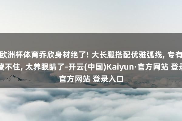 欧洲杯体育乔欣身材绝了! 大长腿搭配优雅弧线, 专有魔力藏不住, 太养眼睛了-开云(中国)Kaiyun·官方网站 登录入口