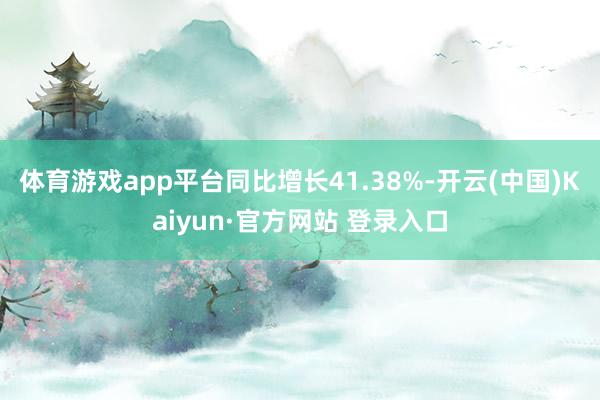 体育游戏app平台同比增长41.38%-开云(中国)Kaiyun·官方网站 登录入口
