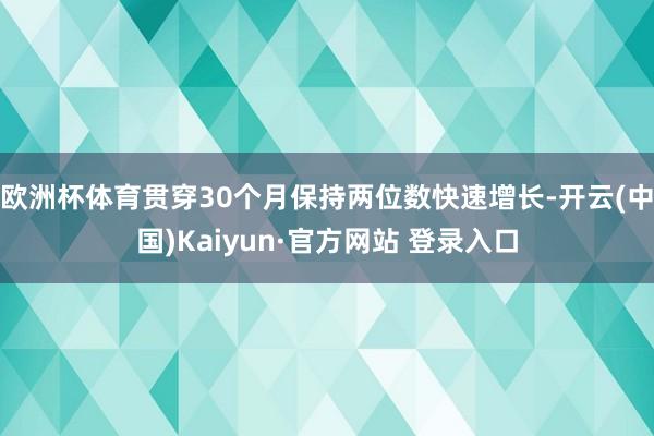 欧洲杯体育贯穿30个月保持两位数快速增长-开云(中国)Kaiyun·官方网站 登录入口