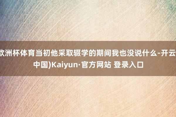欧洲杯体育当初他采取辍学的期间我也没说什么-开云(中国)Kaiyun·官方网站 登录入口