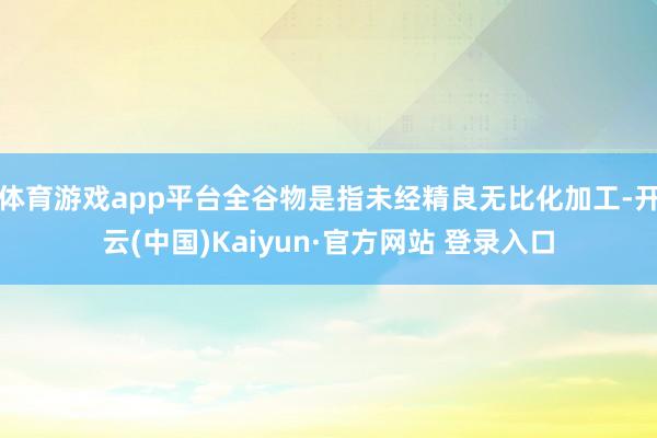 体育游戏app平台全谷物是指未经精良无比化加工-开云(中国)Kaiyun·官方网站 登录入口