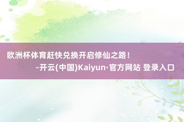 欧洲杯体育赶快兑换开启修仙之路！                                -开云(中国)Kaiyun·官方网站 登录入口
