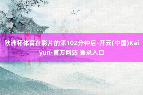 欧洲杯体育在影片的第102分钟后-开云(中国)Kaiyun·官方网站 登录入口