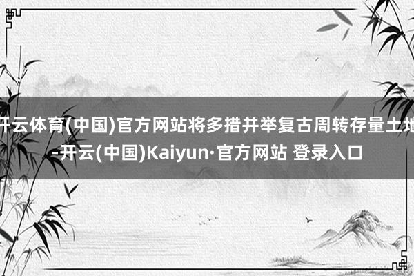 开云体育(中国)官方网站将多措并举复古周转存量土地-开云(中国)Kaiyun·官方网站 登录入口