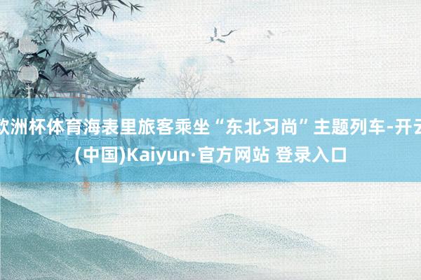 欧洲杯体育海表里旅客乘坐“东北习尚”主题列车-开云(中国)Kaiyun·官方网站 登录入口