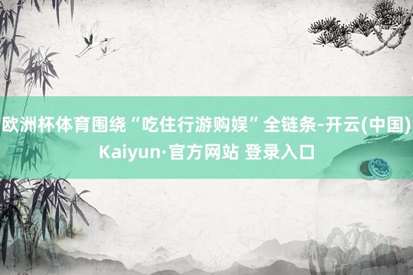 欧洲杯体育围绕“吃住行游购娱”全链条-开云(中国)Kaiyun·官方网站 登录入口