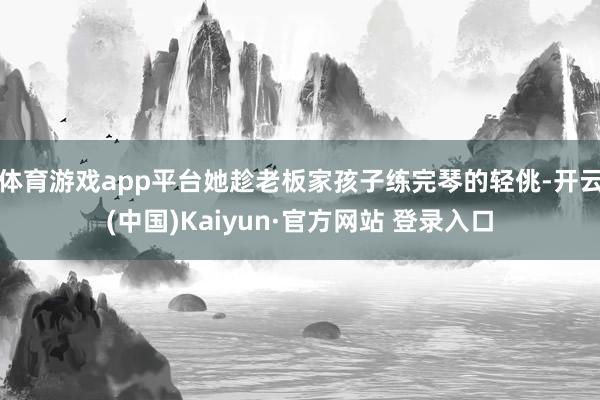 体育游戏app平台她趁老板家孩子练完琴的轻佻-开云(中国)Kaiyun·官方网站 登录入口