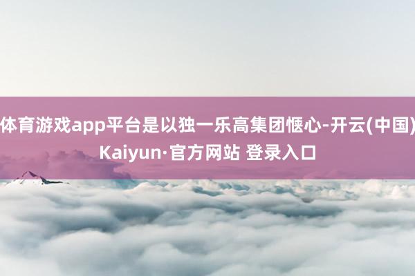 体育游戏app平台是以独一乐高集团惬心-开云(中国)Kaiyun·官方网站 登录入口