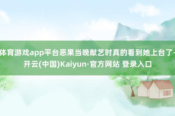 体育游戏app平台恶果当晚献艺时真的看到她上台了-开云(中国)Kaiyun·官方网站 登录入口