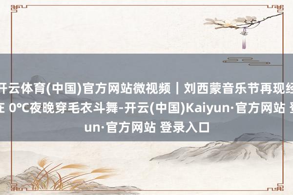 开云体育(中国)官方网站微视频｜刘西蒙音乐节再现经典名所在 0℃夜晚穿毛衣斗舞-开云(中国)Kaiyun·官方网站 登录入口