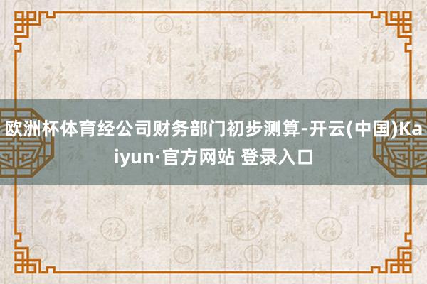 欧洲杯体育经公司财务部门初步测算-开云(中国)Kaiyun·官方网站 登录入口