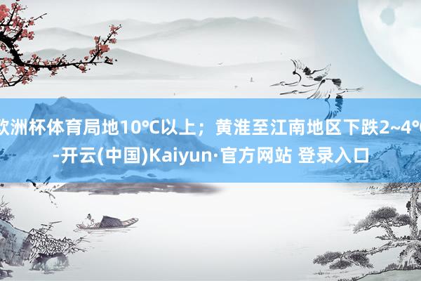 欧洲杯体育局地10℃以上；黄淮至江南地区下跌2~4℃-开云(中国)Kaiyun·官方网站 登录入口