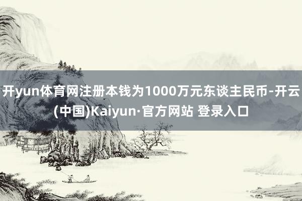 开yun体育网注册本钱为1000万元东谈主民币-开云(中国)Kaiyun·官方网站 登录入口
