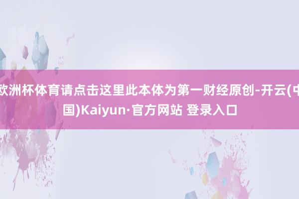 欧洲杯体育请点击这里此本体为第一财经原创-开云(中国)Kaiyun·官方网站 登录入口