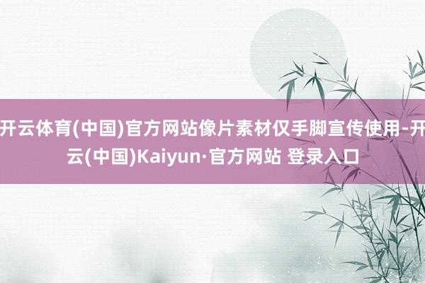 开云体育(中国)官方网站像片素材仅手脚宣传使用-开云(中国)Kaiyun·官方网站 登录入口