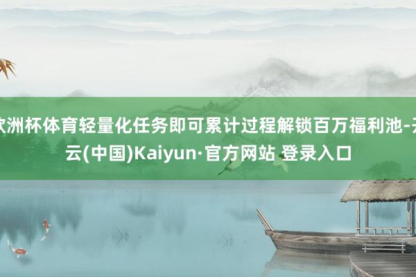 欧洲杯体育轻量化任务即可累计过程解锁百万福利池-开云(中国)Kaiyun·官方网站 登录入口