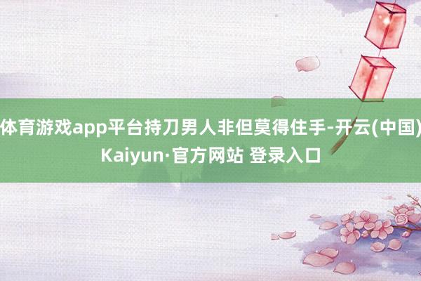 体育游戏app平台持刀男人非但莫得住手-开云(中国)Kaiyun·官方网站 登录入口