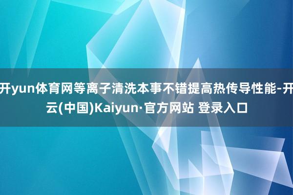 开yun体育网等离子清洗本事不错提高热传导性能-开云(中国)Kaiyun·官方网站 登录入口