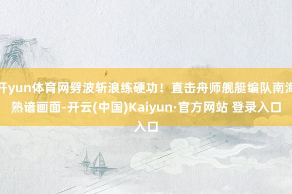 开yun体育网劈波斩浪练硬功！直击舟师舰艇编队南海熟谙画面-开云(中国)Kaiyun·官方网站 登录入口