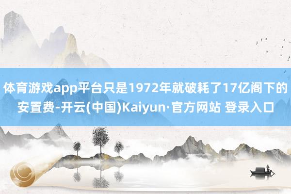 体育游戏app平台只是1972年就破耗了17亿阁下的安置费-开云(中国)Kaiyun·官方网站 登录入口