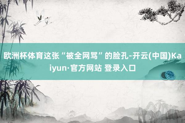 欧洲杯体育这张“被全网骂”的脸孔-开云(中国)Kaiyun·官方网站 登录入口