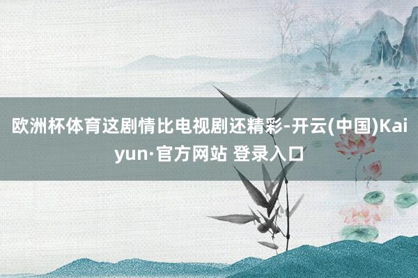 欧洲杯体育这剧情比电视剧还精彩-开云(中国)Kaiyun·官方网站 登录入口
