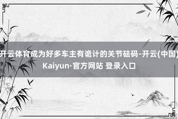 开云体育成为好多车主有诡计的关节砝码-开云(中国)Kaiyun·官方网站 登录入口