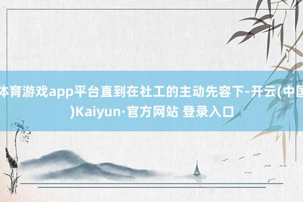 体育游戏app平台直到在社工的主动先容下-开云(中国)Kaiyun·官方网站 登录入口