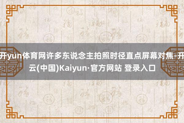 开yun体育网许多东说念主拍照时径直点屏幕对焦-开云(中国)Kaiyun·官方网站 登录入口