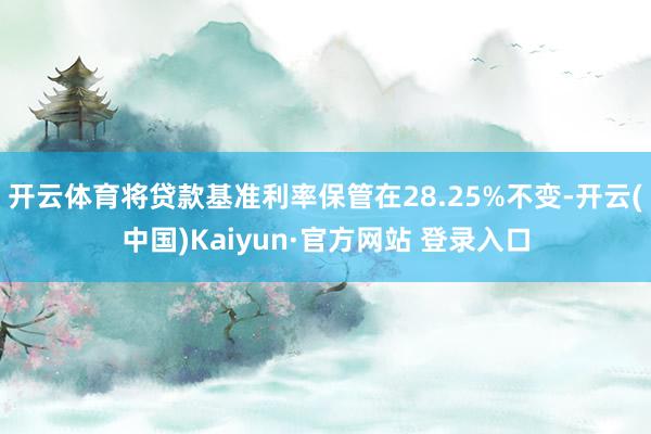 开云体育将贷款基准利率保管在28.25%不变-开云(中国)Kaiyun·官方网站 登录入口