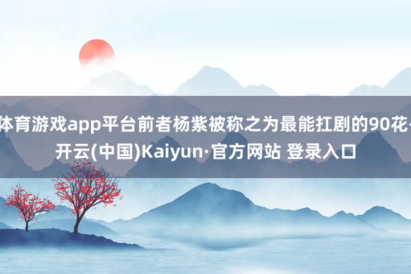 体育游戏app平台前者杨紫被称之为最能扛剧的90花-开云(中国)Kaiyun·官方网站 登录入口