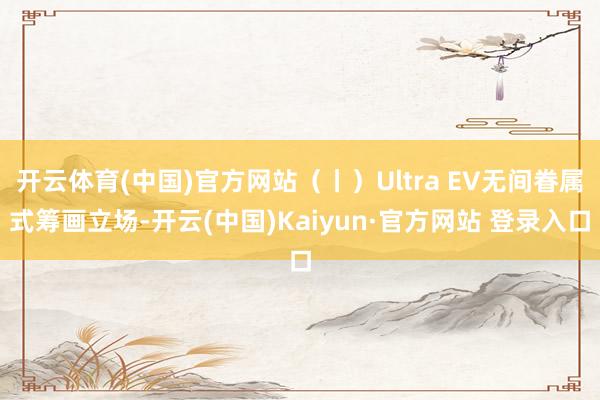 开云体育(中国)官方网站（丨）Ultra EV无间眷属式筹画立场-开云(中国)Kaiyun·官方网站 登录入口