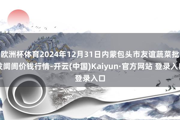 欧洲杯体育2024年12月31日内蒙包头市友谊蔬菜批发阛阓价钱行情-开云(中国)Kaiyun·官方网站 登录入口