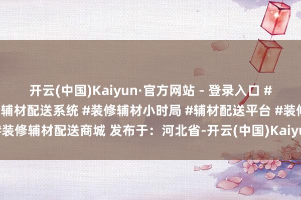 开云(中国)Kaiyun·官方网站 - 登录入口 #张文野优材家 #优材家装修辅材配送系统 #装修辅材小时局 #辅材配送平台 #装修辅材配送商城 发布于：河北省-开云(中国)Kaiyun·官方网站 登录入口