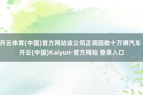 开云体育(中国)官方网站该公司正调回数十万辆汽车-开云(中国)Kaiyun·官方网站 登录入口
