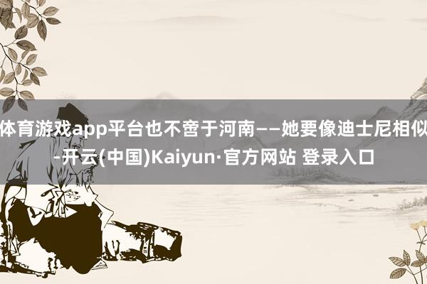 体育游戏app平台也不啻于河南——她要像迪士尼相似-开云(中国)Kaiyun·官方网站 登录入口