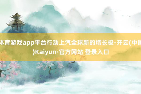 体育游戏app平台行动上汽全球新的增长极-开云(中国)Kaiyun·官方网站 登录入口